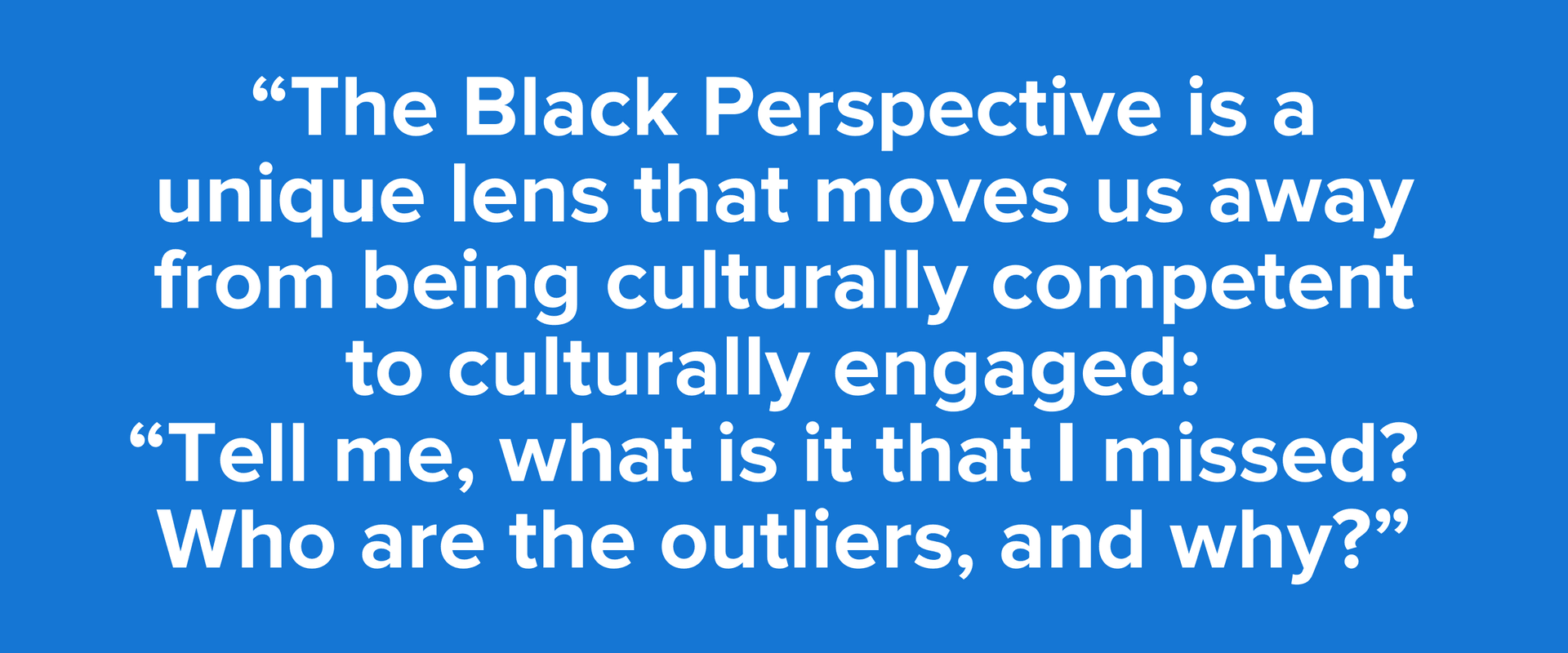 “The Black Perspective is a unique lens that moves us away from being culturally competent to culturally engaged: “Tell me, what is it that I missed? Who are the outliers, and why?”