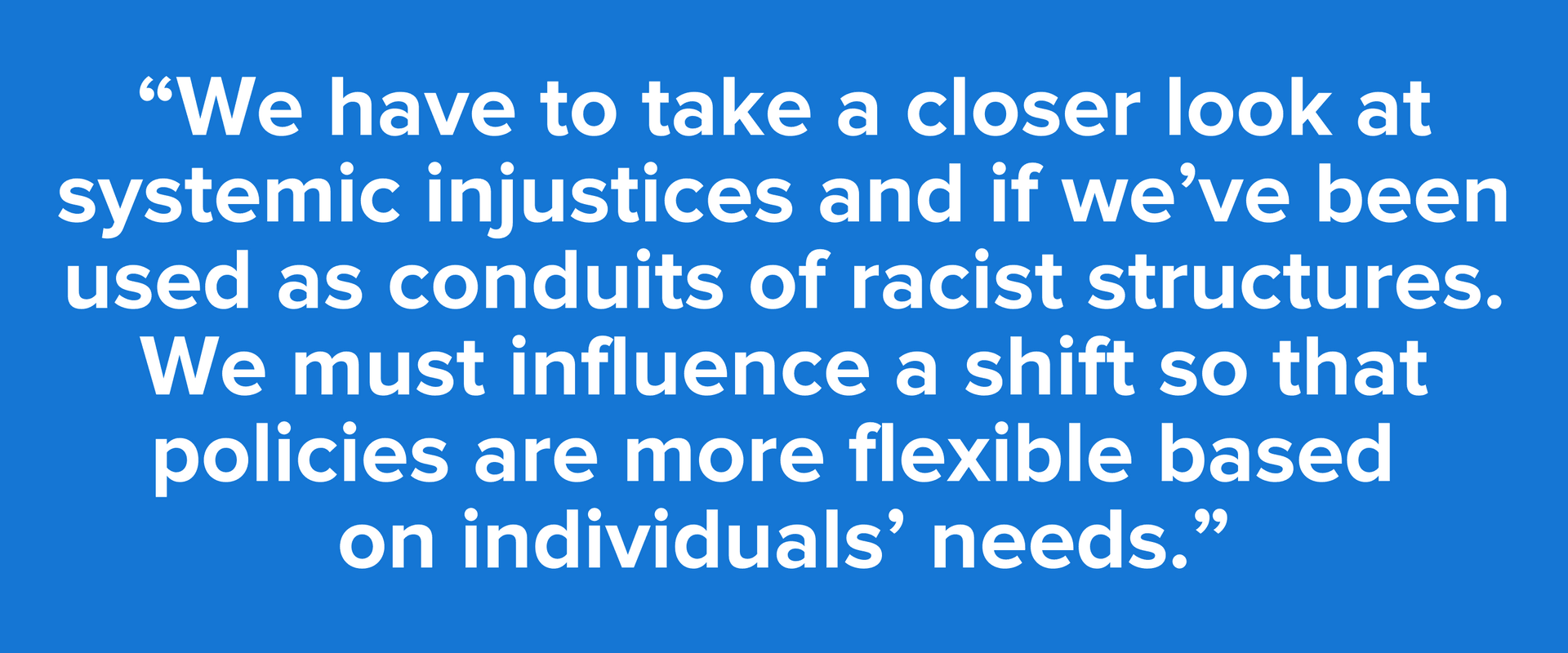“We have to take a closer look at systemic injustices and if we’ve been used as conduits of racist structures. We must influence a shift so that policies are more flexible based on individuals’ needs.”