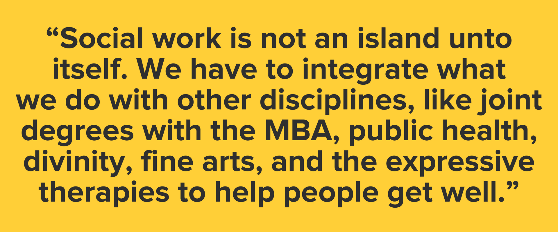 “Social work is not an island unto itself. We have to integrate what we do with other disciplines, like joint degrees with the MBA, public health, divinity, fine arts, and the expressive therapies to help people get well.”
